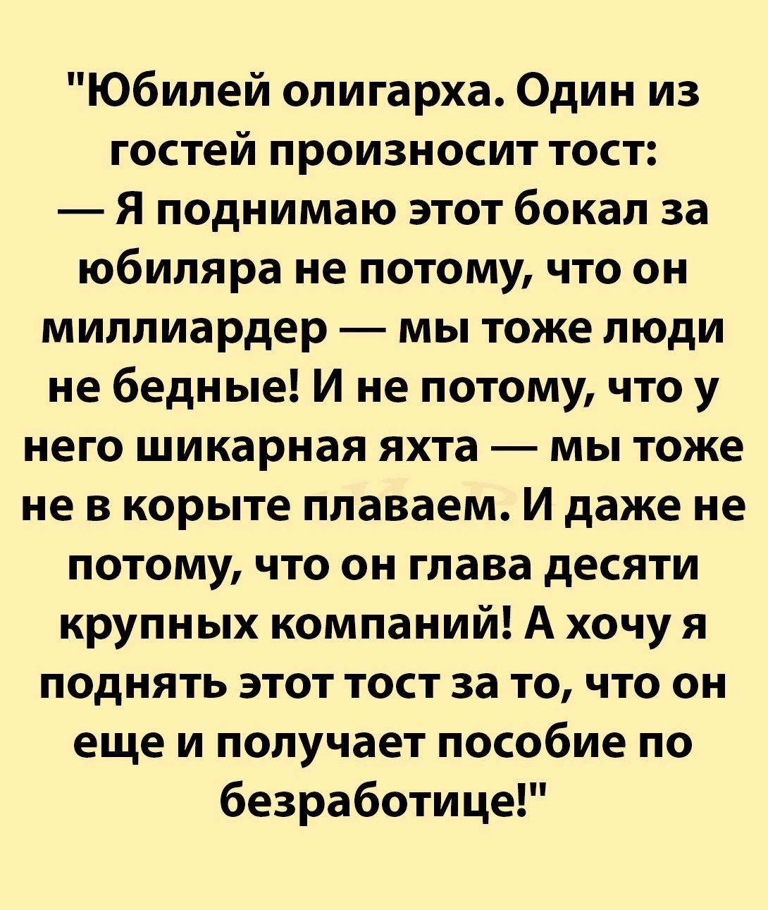 Юбилей олигарха Один из гостей произносит тост Я поднимаю этот бокал за юбиляра не потому что он миллиардер мы тоже люди не бедные И не потому что у него шикарная яхта мы тоже не в корыте плаваем И даже не потому что он глава десяти крупных компаний А хочу я поднять этот тост за то что он еще и получает пособие по безработице