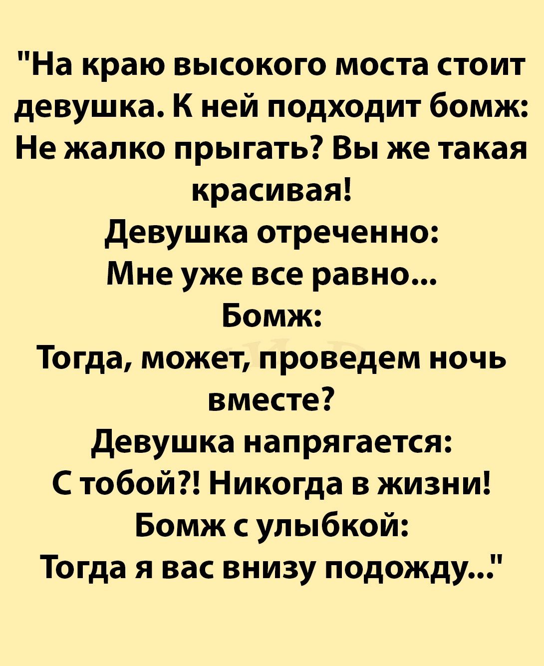 На краю высокого моста стоит девушка К ней подходит бомж Не жалко прыгать Вы же такая красивая девушка отреченно Мне уже все равно Бомж Тогда может проведем ночь вместе девушка напрягается С тобой Никогда в жизни Бомж с улыбкой Тогда я вас внизу подожду