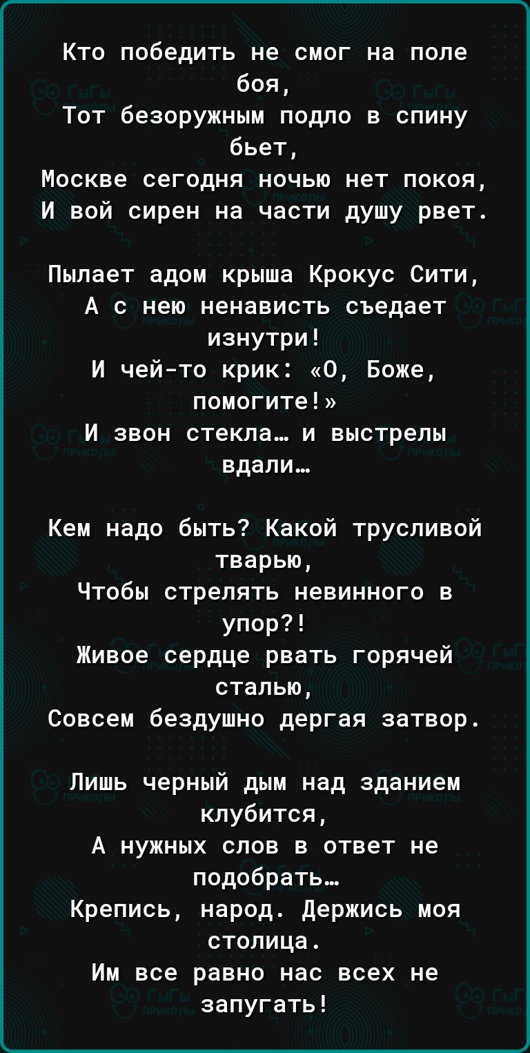 Кто победить не смог на поле боя Тот безоружным подло в спину бьет Москве сегодня ночью нет покоя И вой сирен на части душу рвет Пыпает адом крыша Крокус Сити А с нею ненависть съедает изнутри И чейто крик О Боже помогите И ЗВОН СТЕКЛЕ И выстрелы вдали_ Кем надо быть Какой трусливой тварью Чтобы стрелять невинного в упор Живое сердце рвать горячей сталью Совсем бездушно дергая затвор Лишь черный д