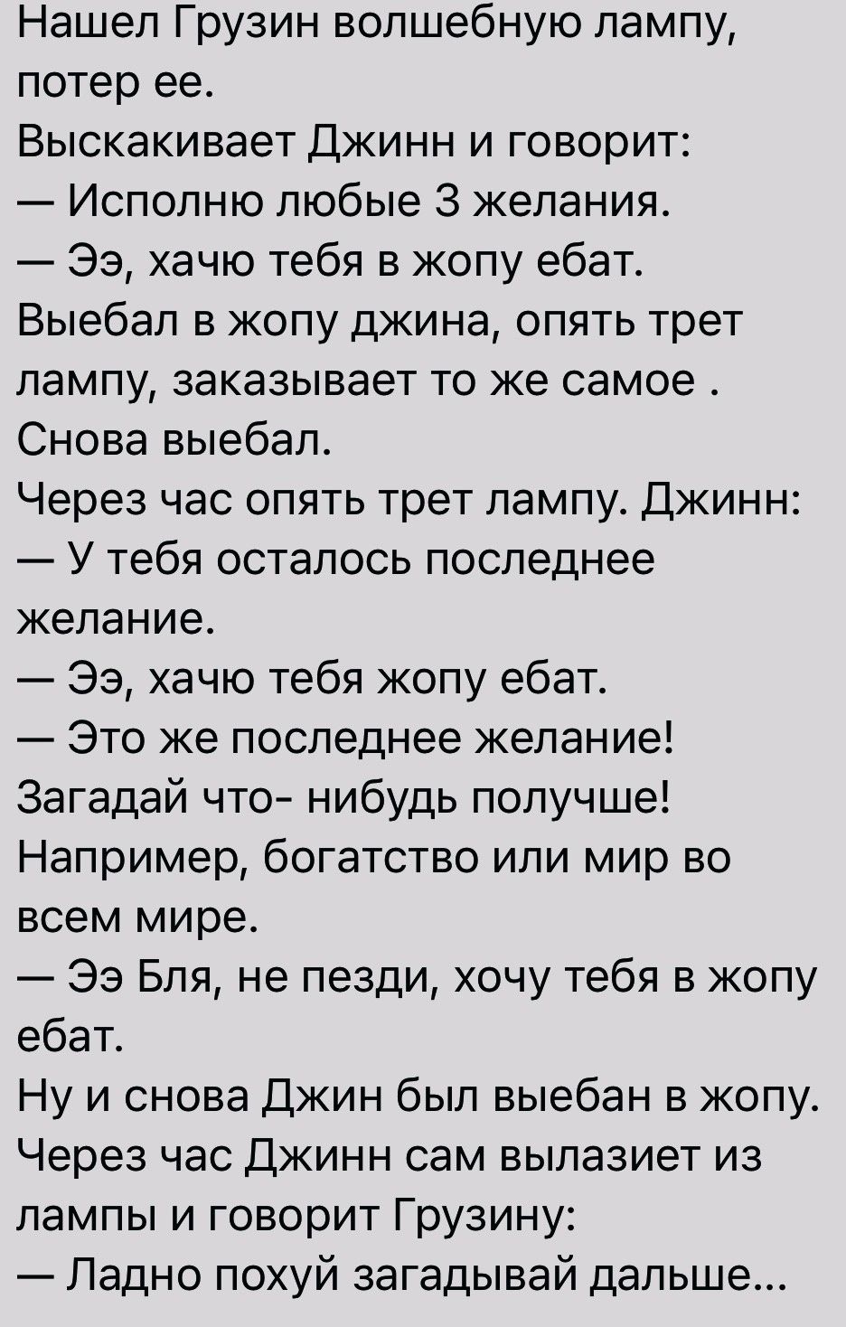 Нашел Грузин волшебную лампу потер ее Выскакивает Джинн и говорит Исполню любые 3 желания Ээ хачю тебя в жопу ебат Выебал в жопу джина опять трет лампу заказывает то же самое Снова выебал Через час опять трет лампу Джинн У тебя осталось последнее желание Ээ хачю тебя жопу ебат Это же последнее желание Загадай что нибудь получше Например богатство или мир во всем мире Ээ Бля не пезди хочу тебя в жо