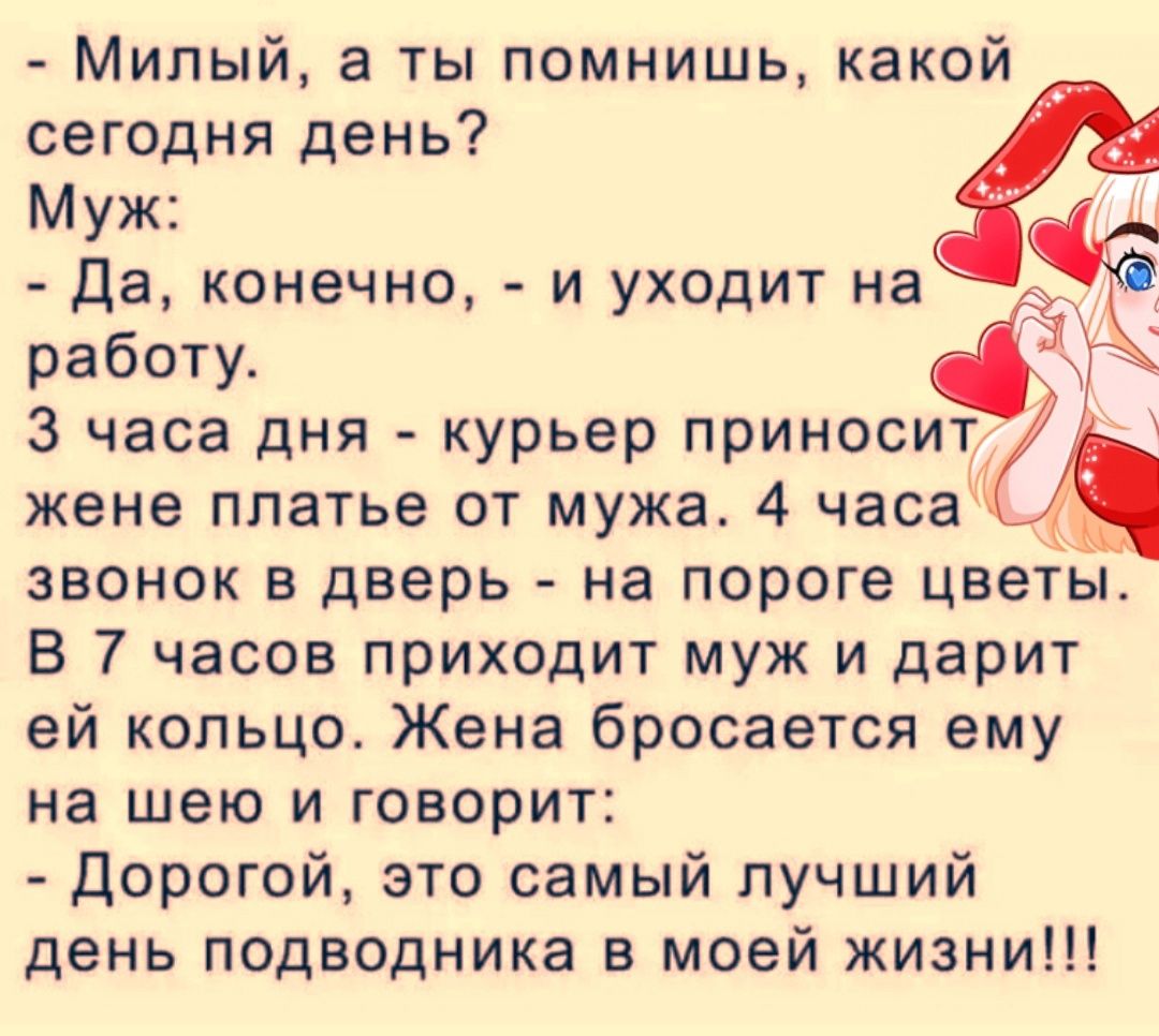 Милый а ты помнишь какой сегодня день Муж Да конечно и уходит на Ё работу 3 часа дня курьер приносит жене платье от мужа 4 часа _ звонок в дверь на пороге цветы В 7 часов приходит муж и дарит ей кольцо Жена бросается ему на шею и говорит Дорогой это самый лучший день подводника в моей жизни