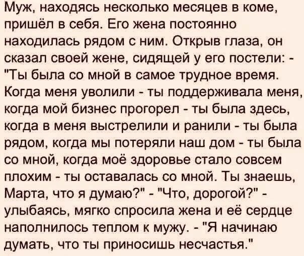 Муж находясь несколько месяцев в коме пришёл в себя Его жена постоянно находилась рядом с ним Открыв глаза он сказал своей жене сидящей у его постели Ты была со мной в самое трудное время Когда меня уволили ты поддерживала меня когда мой бизнес прогореп ты была здесь когда в меня выстрелили и ранили ты была рядом когда мы потеряли наш дом ты была со мной когда моё здоровье стало совсем плохим ты о