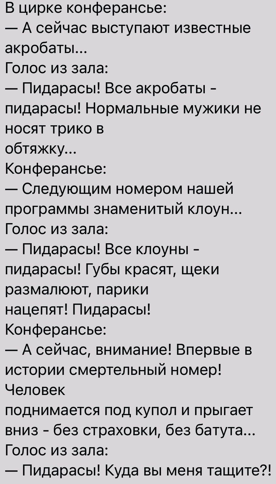 В цирке конферансье А сейчас выступают известные акробаты Голос из зала Пидарасы Все акробаты пидарасы Нормальные мужики не носят трико в обтяжку Конферансье Следующим номером нашей программы знаменитый клоун Голос из зала Пидарасы Все клоуны пидарасы Губы красят щеки размапюют парики нацепят Пидарасы Конферансье А сейчас внимание Впервые в истории смертельный номер Человек поднимается под купоп и