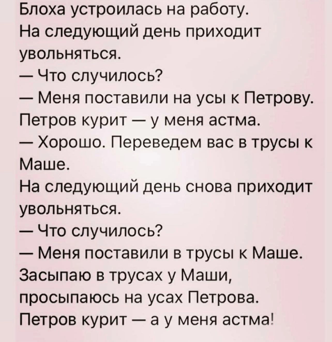 Блоха устроилась на работу На следующий день приходит увольняться Что случилось Меня поставили на усы к Петрову Петров курит у меня астма Хорошо Переведем вас в трусы к Маше На следующий день снова приходит увольняться Что случилось Меня поставили в трусы к Маше Засыпаю в трусах у Маши просыпаюсь на усах Петрова Петров курит а у меня астма