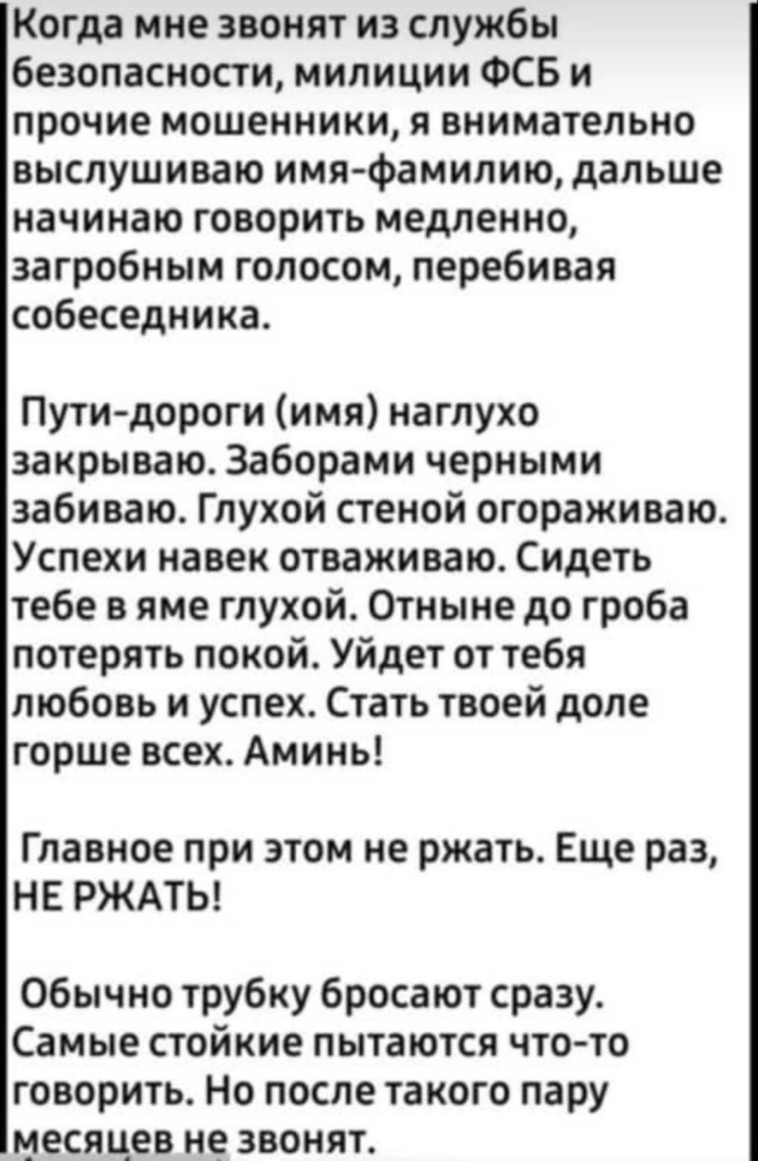 Когда мне звонят из службы безопасности милиции ФСБ и прочие мошенники и внимательно выслушиваю ими фамилию дальше начинаю говорить медленно загробным голосом перебивая собеседника Путидороги имя наглухо закрываю Заборами черными забиваю Глухой стеной огораживаю Успехи навек отваживаю Сидеть тебе в яме глухой Отныне до гроба потерять покой Уйдет от тебя любовь и успех Стать твоей доле горше всех А