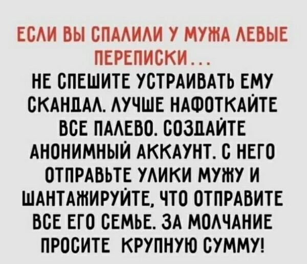 ЕСАИ ВЫ СПААИАИ У МУЖА АЕБЫЕ ПЕРЕПИСКИ НЕ СПЕШИТЕ УСТРАИВАТЪ ЕМУ СКАНДАА АУЧШЕ НАФОТКАЙТЕ ВСЕ ПМЕБО СОЗДАЙТЕ АНОНИМНЫЙ АККАУНТ С НЕГО ОТПРАБЬТЕ УАИКИ МУШУ И ШАНТАШИРУЙТЕ ЧТО ОТПРАВИТЕ ВСЕ ЕГО СЕМЬЕ ЗА МОАЧАНИЕ ПРОСИТЕ КРУПНУЮ СУММУ