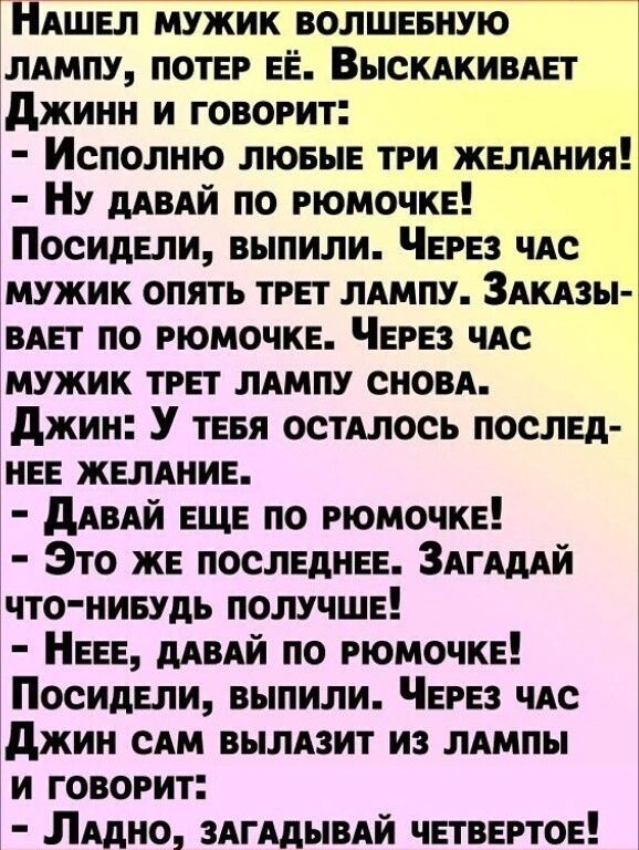 НАЕП мужик волшввную лдмпу потЕР ЕЁ ВЫСКАКИВАЕТ джинн и говорит Исполию ЛЮБЫЕ ТРи ЖЕЛАНИЯ Ну дАвАй по РЮМОЧКЕ ПосидЕли выпили ЧЕРЕз чле мужик опять тРЕт ЛАМПУ Здкдзы вип по РЮМОЧКЕ ЧЕРЕЗ чдс мужик тРЕт лдмпу сном джин У ТЕБЯ остАлось послЕд иЕЕ ЖЕЛАНИЕ дАВАЙ ЕЩЕ по РюмочкЕ Это жн ПОСЛЕДНЕЕ Здгшй что иивудь ПОЛУЧШЕ НЕЕЕ дАвАй по РЮМОЧКЕ ПосидЕли выпили ЧЕРЕз ЧАС джин сям вылязит из типы и ГОВОРИТ Л