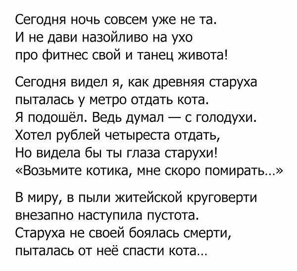 Сегодня ночь совсем уже не та И не дави назойливо на ухо про фитнес свой и танец живота Сегодня видел я как древняя старуха пыталась у метро отдать кота Я подошёл Ведь думал С гоподухи Хотел рублей четыреста оТдать Но видела бы ты глаза старухи Возьмите котика мне скоро помирать В миру в пыли житейской круговерти внезапно наступила пустота Старуха не своей боялась смерти ПЫТЗПЭСЬ ОТ неё СПЭСТИ КОТ