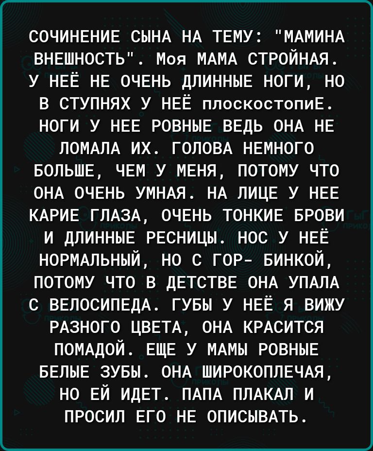 СОЧИНЕНИЕ СЫНА НА ТЕМУ МАМИНА ВНЕШНОСТЬ Моя МАМА СТРОЙНАЯ у НЕЁ НЕ ОЧЕНЬ ДЛИННЫЕ ноги не В СТУПНЯХ У НЕЁ ппоскостопиЕ ноги у НЕЕ РОВНЫЕ ВЕДЬ ОНА НЕ ПОМАЛА их ГОЛОВА НЕмного БОЛЬШЕ ЧЕм У МЕНЯ потому что ОНА ОЧЕНЬ УМНАЯ НА пицв у НЕЕ КАРИЕ гПАзА ОЧЕНЬ ТОНКИЕ БРОВИ и дПИННЫЕ РЕсницм нос у НЕЁ НОРМАЛЬНЫЙ но с гор БИНКОЙ потому что в дЕТСТВЕ ОНА УПАЛА с ВЕЛОСИПЕДА гувы у НЕЁ я вижу РАзного ЦВЕТА ОНА КР