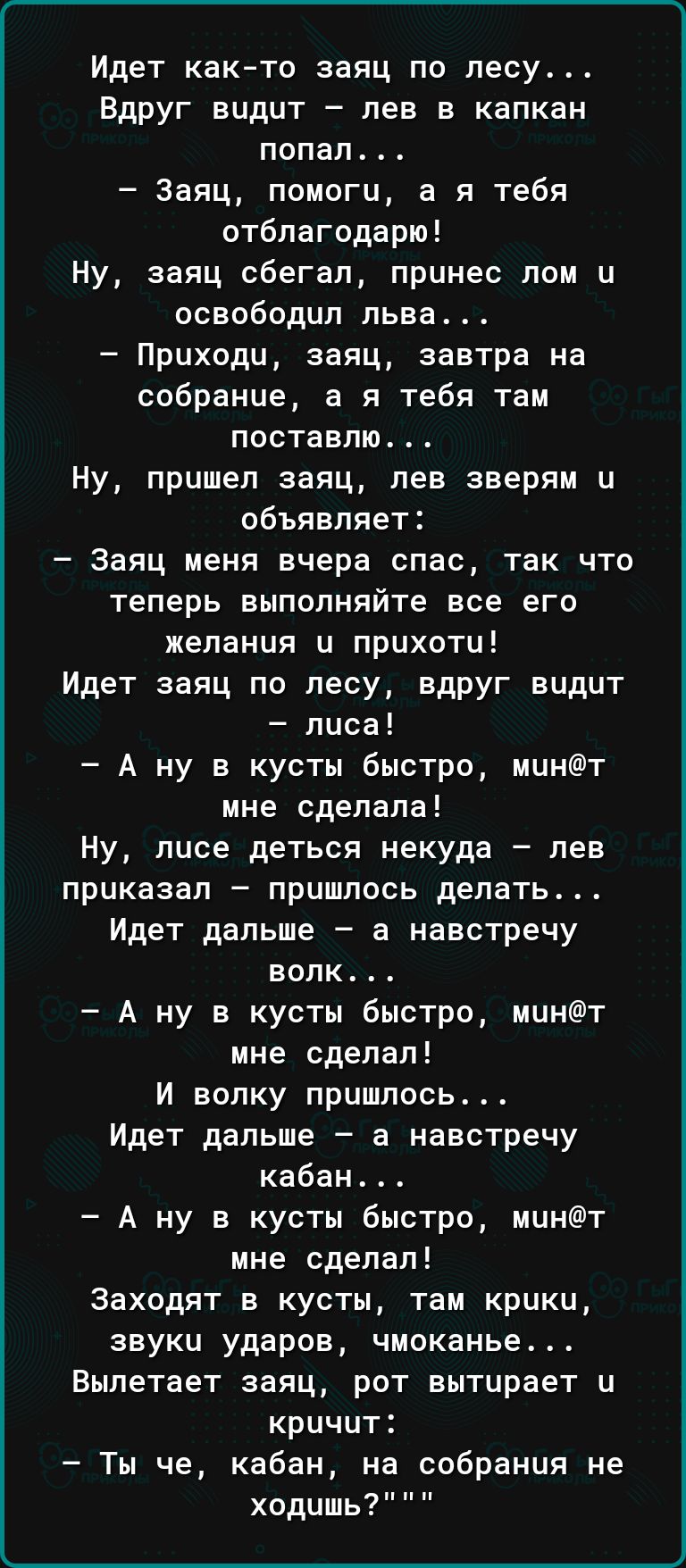 Идет както заяц по лесу Вдруг видит лев в капкан попал Заяц помоги а я тебя отблагодарю Ну заяц сбегал принес лом и освободил льва Приходи заяц завтра на собрание а я тебя там поставлю Ну пришел заяц лев зверям и объявляет Заяц меня вчера спас так что теперь выполняйте все его желания и прихоти Идет заяц по лесу вдруг видит лиса А ну в кусты быстро минт мне сделала Ну лисе деться некуда лев приказ