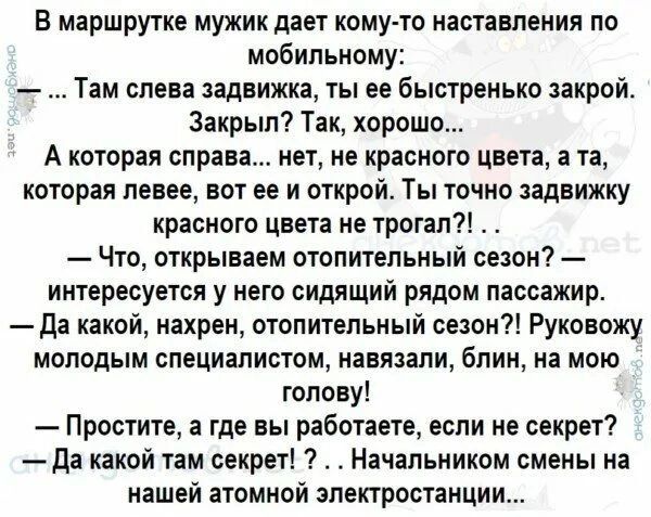 В маршрутке мужик дает кому то наставления по мобильному Там слева задвижка ты ее быстренько закрой Закрыл Так хорошо А КОТОРЕЯ справа НЕТ НЕ красного цвета а Ті которая левее вот ее и открой Ты точно задвижку красного цвета не трогал Что открываем отопительный сецон интересуется у него сидящий рядом пассажир да какой нахрен отопительный сезон Руковожу молодым специалистом навязали блин на мою гол