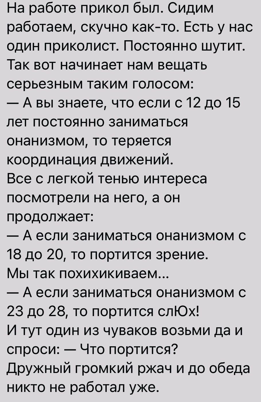 На работе прикол был Сидим работаем скучно както Есть у нас один приколист Постоянно шутит Так вот начинает нам вещать серьезным таким голосом А вы знаете что если с 12 до 15 лет постоянно заниматься онанизмом то теряется координация движений Все с легкой тенью интереса посмотрели на него а он продолжает А если заниматься онанизмом 18 до 20 то портится зрение Мы так похихикиваем А если заниматься 