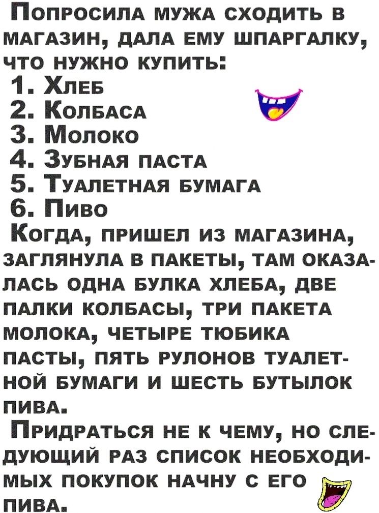 ПОПРОСИПА МУЖА сходить в МАГАЗИН дАЛА ЕМУ шпдггдпку что нужно купить 1 ХЛЕБ 2 Коп5АсА 3 Молоко 4 ЗУБНАЯ ПАСТА 5 ТУАЛЕТНАЯ БУМАгА 6 Пиво КогдА пришы из МАГАЗИНА 3АгпянупА в ПАКЕТЫ тдм ОКАЗА ЛАсь однА БУПКА ХПЕБА дВЕ ПАЛКИ колБАсы три ПАКЕТА мелом ЧЕТЫРЕ тювикд ПАсты пять рулонов ТУАЛЕТ нои БУМАГИ и ШЕсть БУТЫПОК ПИВА ПРИдРАТЬСЯ нЕ к ЧЕМУ но сле дующий РАЗ список нвовходи мых покупок ндчну его ПИВА