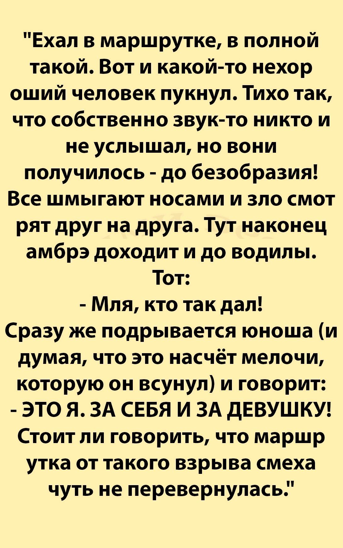 Ехал в маршрутке в полной такой Вот и какой то нехор оший человек пукнул Тихо так что собственно звук то никто и не услышал но вони получилось до безобразия Все шмыгают носами и зло смот рят друг на друга Тут наконец амбрэ доходит и до водилы Тот Мля кто так дал Сразу же подрывается юноша и думая что это насчёт мелочи которую он всунул и говорит ЭТО Я ЗА СЕБЯ И ЗА дЕВУШКУ Стоит ли говорить что мар