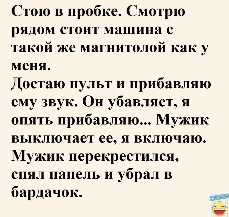 Стою в пробке Смотрю рядом стоит машина с такой же магнитолой как у меня Достаю пульт и прибавляю ему звук Он убавляет я опять прибавляю Мужик выключает ее я включаю Мужик перекрестился снял панель и убрал в бардачок _