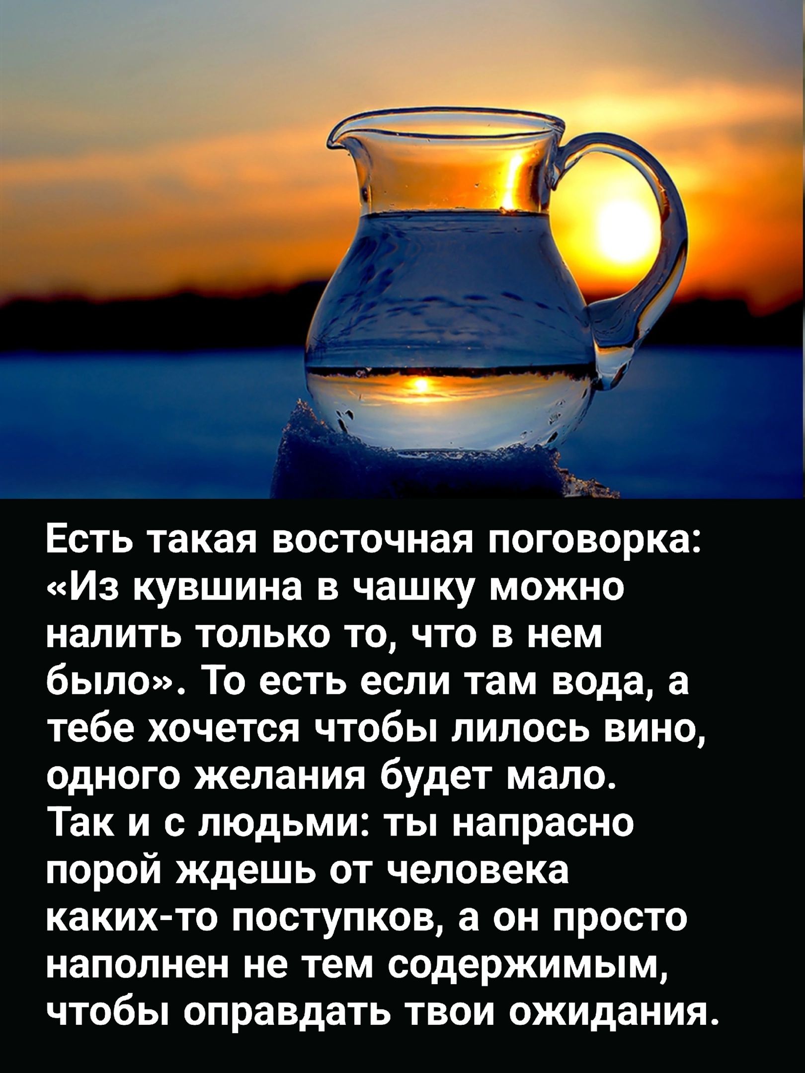 Есть такая восточная поговорка Из кувшина в чашку можно налить только то что в нем было То есть если там вода а тебе хочется чтобы липось вино одного желания будет мало Так и с людьми ты напрасно порой ждешь от человека каких то ПОСТУПКОВ а 0 ПРОСТО наполнен не тем содержимым чтобы оправдать твои ожидания