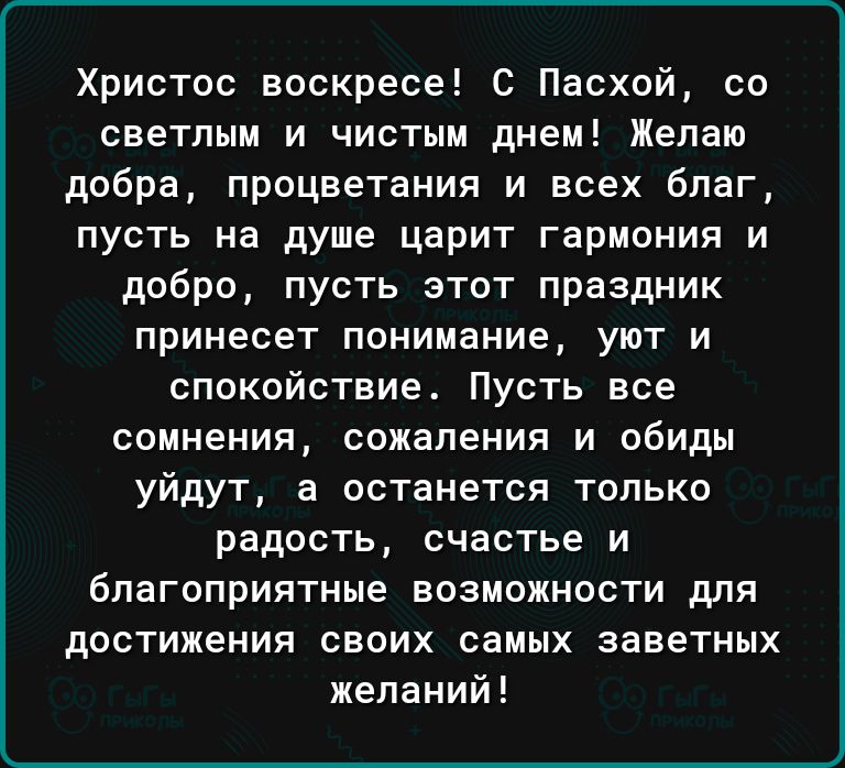 Христос воскресе С Пасхой со светлым и чистым днеи Желаю добра процветания и всех благ пусть на душе царит гармония и добро пусть этот праздник принесет понимание уют и спокойствие Пусть все сомнения сожаления и обиды уйдут в останется только радость счастье и благоприятные возможности для достижения своих самых заветных желаний