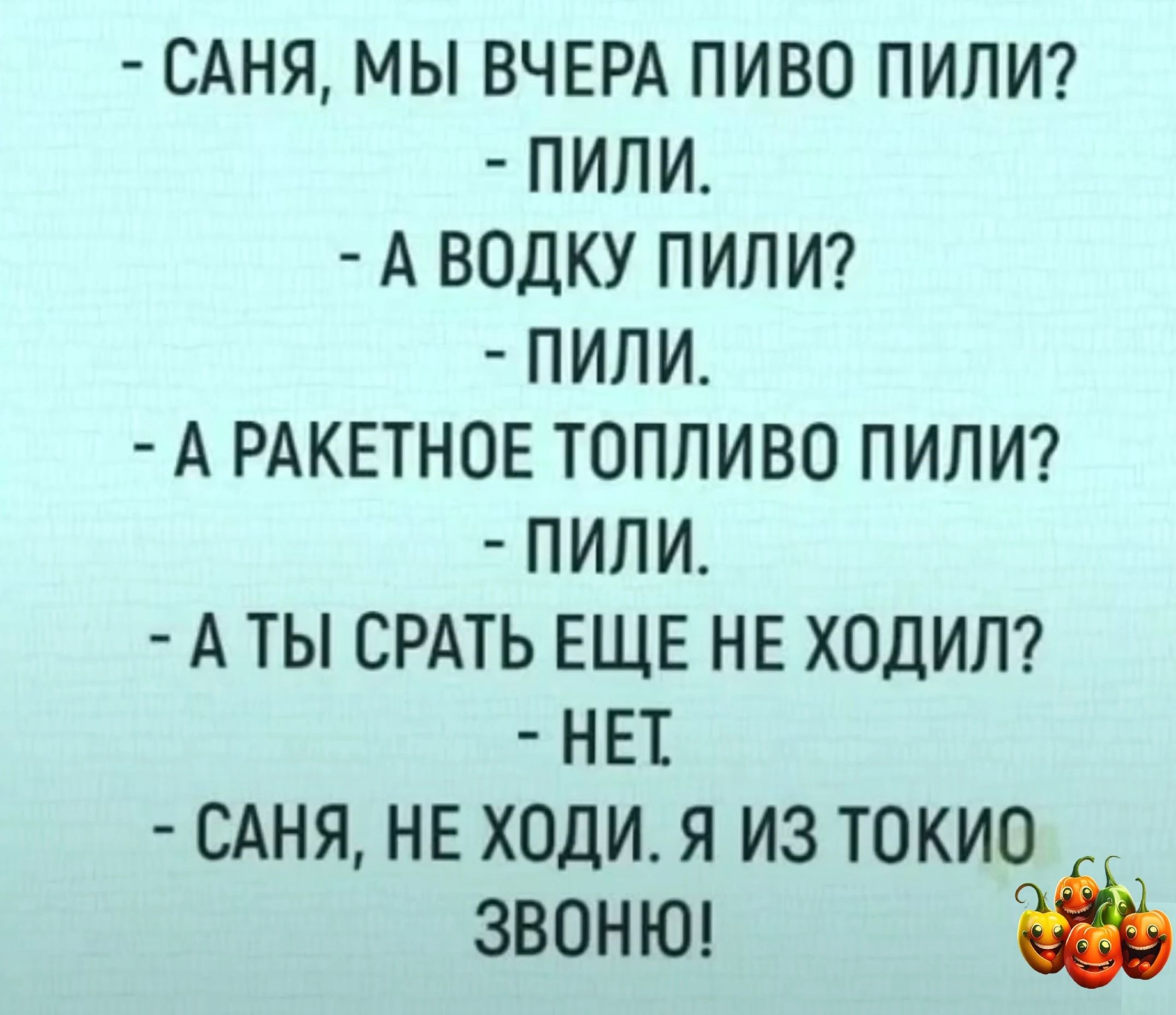 САНЯ МЫ ВЧЕРА ПИВО ПИПИ ПИЛИ А ВОДКУ ПИЛ И ПИПИ А РАКЕТНОЕ ТОПЛИВО ПИЛИ ПИЛИ А ТЫ СРАТЬ ЕЩЕ НЕ ХОДИЛ НЕТ САНЯ НЕ ХОДИ Я ИЗ ТОКИО звоню