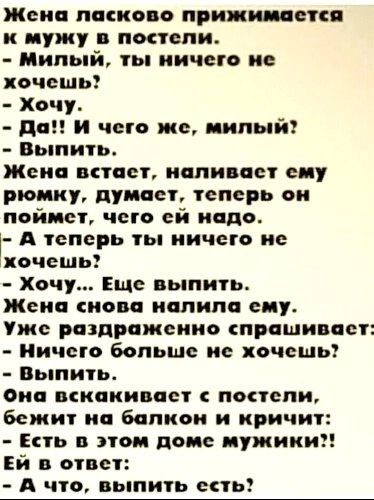 Жена ласково прижимается к мужу в постели Милый ты ничего не хочешь Хочу да и чего же милый Выпить Жена встает наливает ему рюмку думает теперь он пойдет чего ей надо А теперь ты ничего не ххочешь Хочу Еще выпить Жена снова иапипа сиу Уже раздраженно спрашивает Ничего больше не хочешь Выпить Она вскакивает попели бежит на балкон и кричит Ень этом доме мужики Ей в ответ А что вып ь сеты