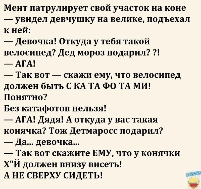 Мент патрулирует свой участок на коне увидел девчушку на велике подъехал к ней девочка Откуда у тебя такой велосипед Дед мороз подарил АГА _ Так вот скажи ему что велосипед должен быть С КА ТА ФО ТА МИ Понятно Без катафотов нельзя АГА Дядя А откуда у вас такая конячка Тож детмаросс подарил Да девочка Так вот скажите ЕМУ что у конячки ХЙ должен внизу висеть А НЕ СВЕРХУ СИДЕТЬ _