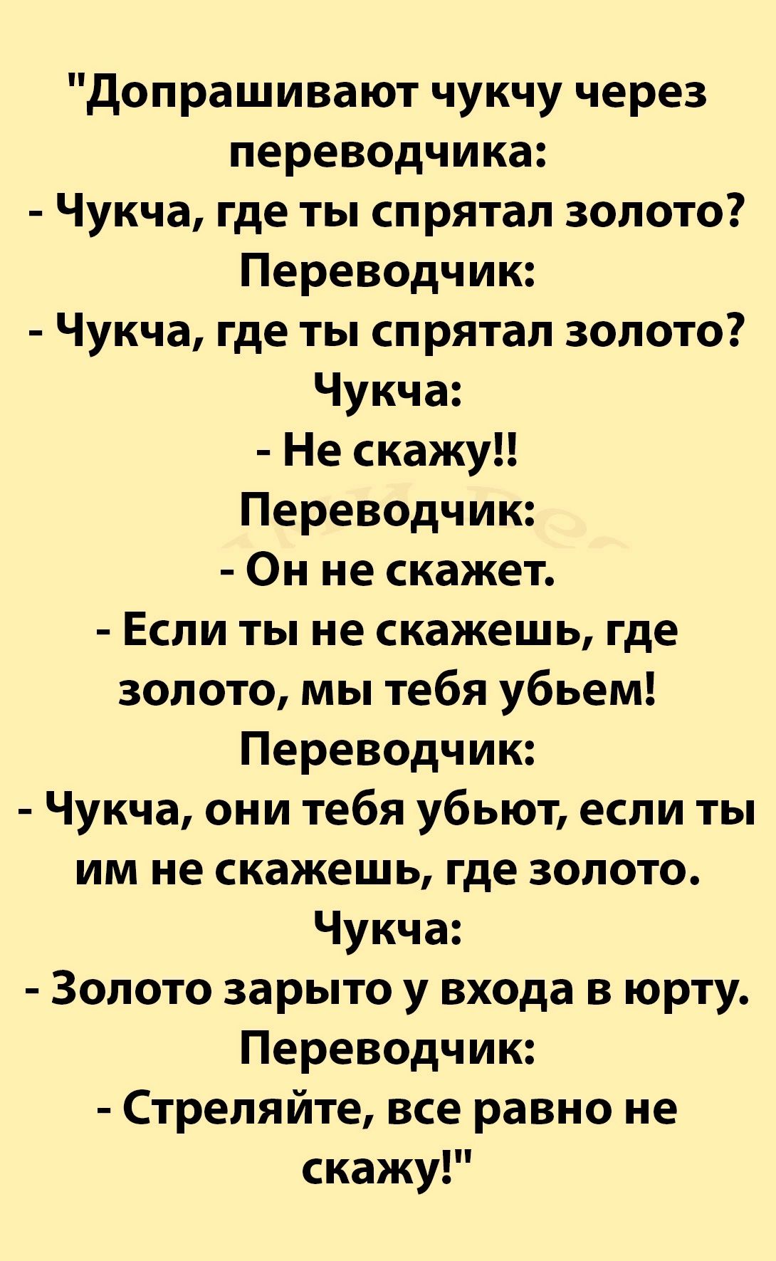 допрашивают чукчу через переводчика Чукча где ты спрятал золото Переводчик Чукча где ты спрятал золото Чукча Не скажу Переводчик Он не скажет Если ты не скажешь где золото мы тебя убьем Переводчик Чукча они тебя убьют если ты им не скажешь где золото Чукча Золото зарыто у входа в юрту Переводчик Стреляйте все равно не скажу