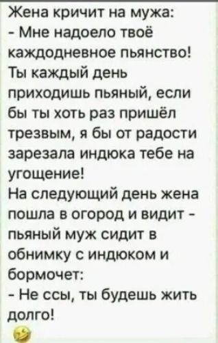 Жена кричит на мужа Мне надоело твоё каждодневное пьянство Ты каждый день приходишь пьяный если бы ты хоть раз пришёл трезвым я бы от радости зарезала индюка тебе на угощение На следующий день жена пошла в огород и видит пьяный муж сидит в обнимку с индюком и бормочет Не ссы ты будешь жить долго