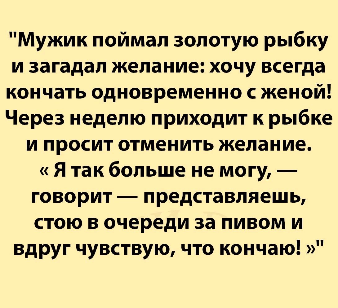 Мужик поймал золотую рыбку и загадал желание хочу всегда кончать одновременно с женой Через неделю приходит к рыбке и просит отменить желание я так больше не могу говорит представляешь стою в очереди за пивом и вдруг чувствую что кончаю