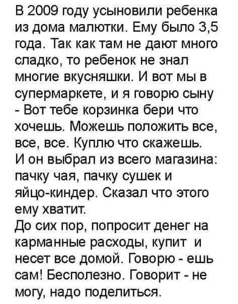 В 2009 году усыновили ребенка из дома малютки Ему было 35 года Так как там не дают много сладко то ребенок не знал многие вкусняшки И вот мы в супермаркете и я говорю сыну Вот тебе корзинка бери что хочешь Можешь положить все все все Куплю что скажешь И он выбрал из всего магазина пачку чая пачку сушек и яйцокиндер Сказал что этого ему хватит До сих пор попросит денег на карманные расходы купит и 