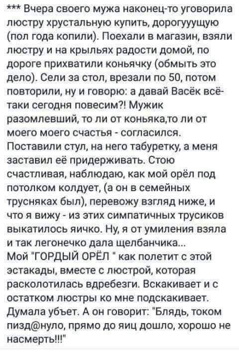 Вчера своего мужа наконецто уговорила люстру хрустальную купить дорогууущую пол года копили Поехали в магазин взяли люстру и на крыльях радости домой по дороге прихватили коньячку обмыть это дело Сели за стол врезали по 50 потом повторили ну и говорю а давай Васёк всё таки сегодня повесим Мужик разомлееший то ли от коньякапо ли от моего моего счастья согласился Поставили стул на него табуретку а м