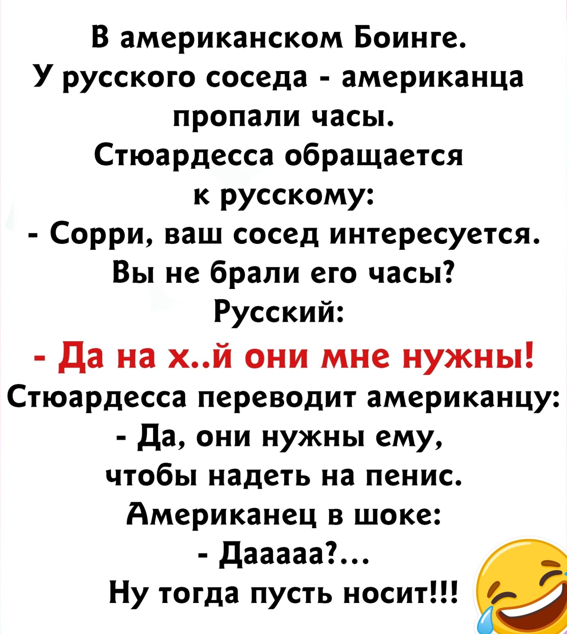 В американском Боинге У русского соседа американца пропали часы Стюардесса обращается к русскому Сорри ваш сосед интересуется Вы не брали его часы Русский да на хй они мне нужны Стюардесса переводит американцу да они нужны ему чтобы надеть на пенис Американец в шоке дааааа Ну тогда пусть носит