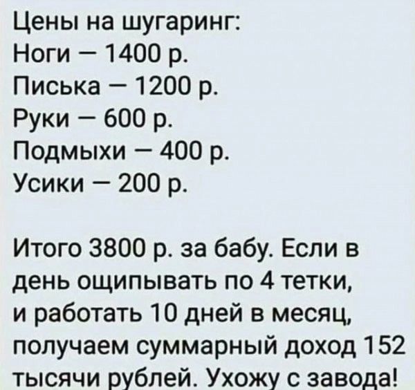 Цены на шугаринг Ноги 1400 р Писька 1200 р Руки 600 р Подмыхи 400 р Усики 200 р Итого 3800 р за бабу Если в день ощипывать по 4 тетки и работать 10 дней в месяц получаем суммарный доход 152 тысячи рублей Ухожу с завода