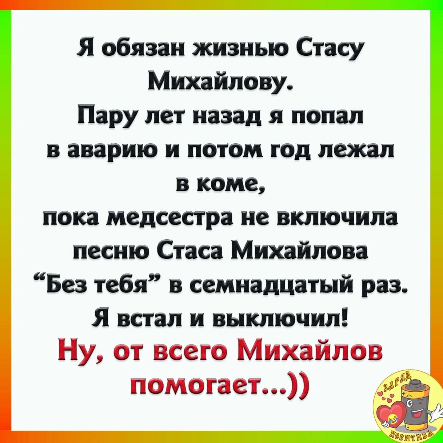 Я обязан жизнью Стасу Ми йлову Пару лет назад я попал в аварию и потом год лежал в коме пока медсестра не включила песню Стаса Михайлова Без тебя в семнадцатый раз Я встал и выключил Ну от всего Михайлов помогает