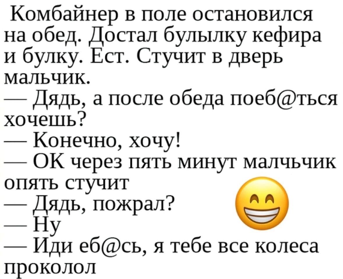 Комбайнер в поле остановился на обед Достал булылку кефира и булку Ест Стучит в дверь мальчик Дядь а после обеда поебться хочешь Конечно хочу ОК через пять мшчут малчьчик опять стучит ь пожрал Иди ебсь я тебе все колеса проколол