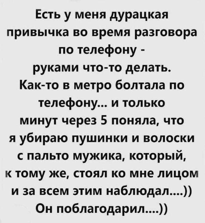 Есть у меня дурацкая привычка во время разговора по телефону руками что то делать Как то в метро болтала по телефону и только минут через 5 поняла что я убираю пушинки и волоски пальто мужика который к тому же стоял ко мне лицом и за всем этим наблюдал Он поблагодарил