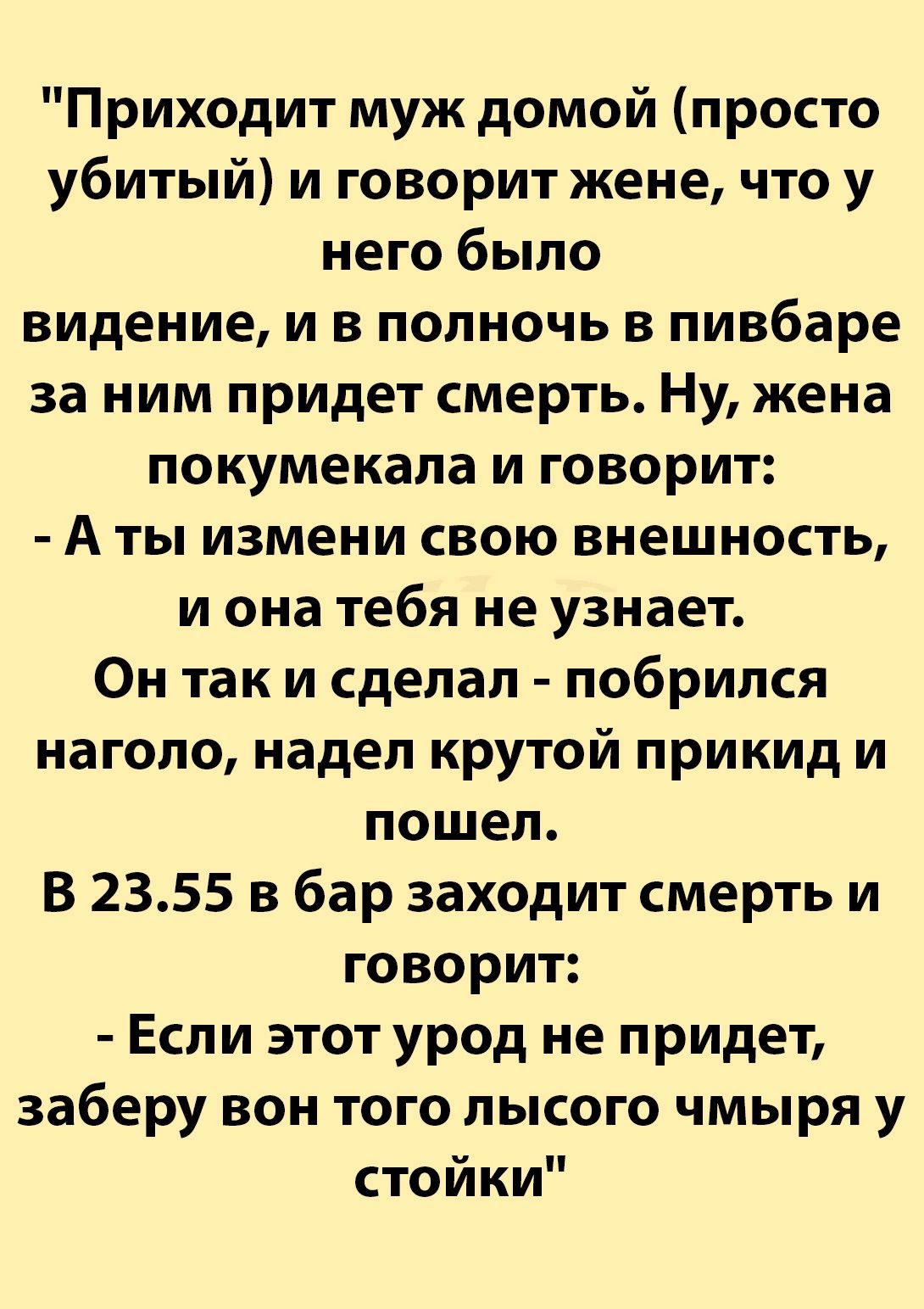 Приходит муж домой просто убитый и говорит жене что у него было видение и в полночь в пивбаре за ним придет смерть Ну жена покумекала и говорит А ты измени свою внешность и она тебя не узнает Он так и сделал побрился наголо надел крутой прикид и пошел В 2355 в бар заходит смерть и говорит Если этот урод не придет заберу вон того лысого чмыря у стойки