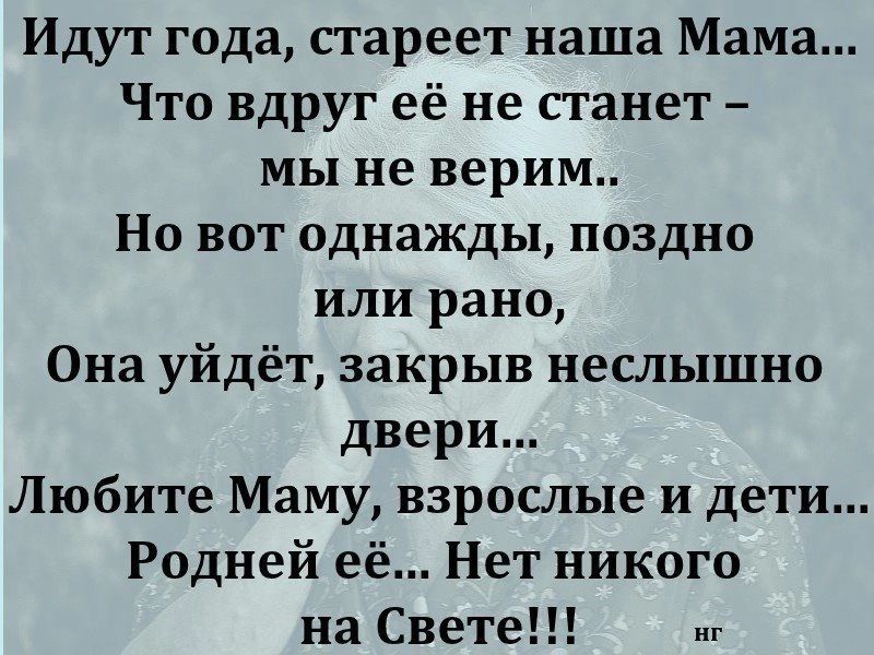 Идут года стареет наша Мама Что вдруг её не станет мы не верим Но вот однажды поздно или рано Она уйдёт закрыв неслышно двери Любите Маму взрослые и дети Родней её Нет никого на Свете