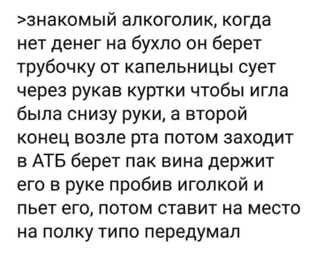 знакомый алкоголик когда нет денег на бухло он берет трубочку от капельницы сует через рукав куртки чтобы игла была снизу руки а второй конец возле рта потом заходит в АТБ берет пак вина держит его в руке пробив иголкой и пьет его потом ставит на место на полку типо передумал