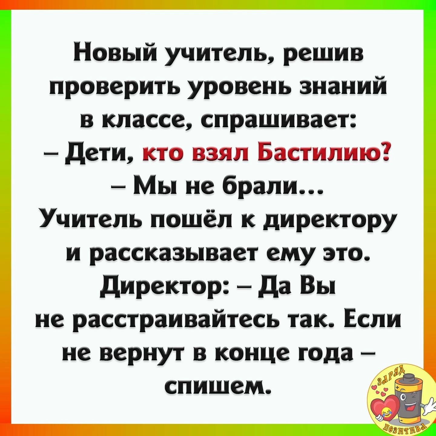 Новый учитель решив проверить уровень знаний в классе спрашивает дети кто взял Бастилию Мы не брали Учитель пошёл к директору и рассказывает ему это директор да Вы не расстраивайтесь так Если не вернут в конце года _