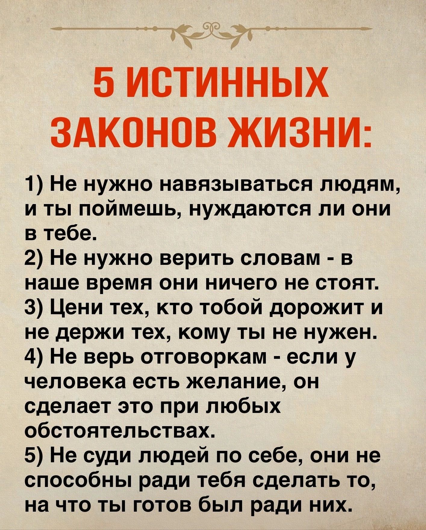 5 ИСТИННЫХ ЗАКОНОВ ЖИЗНИ 1 Не нужно навязываться людям и ты поймешь нуждаются ли они в тебе 2 Не нужно верить словам в наше время они ничего не стоят 3 Цени тех кто тобой дорожит и не держи тех кому ты не нужен 4 Не верь отговоркам если у человека есть желание он сделает это при любых обстоятельствах 5 Не суди людей по себе они не способны ради тебя сделать то на что ты готов был ради них