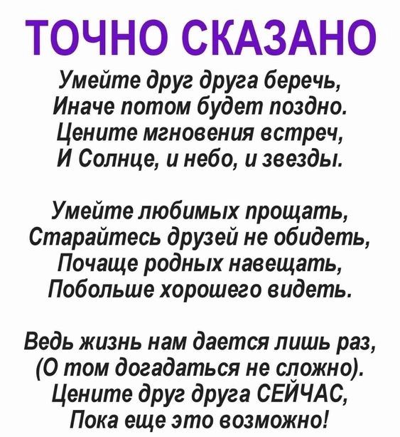 ТОЧНО СКАЗАНО Умейте друг друга беречь Иначе потом будет поздно Цените мгновения встреч И Солнце и небо и звезды Умейте любимых прощать Старайтесь друзей не обидеть Почаще родных навещать Побольше хорошего видеть Ведь жизнь нам дается лишь раз 0 том догадаться не сложно Цените друг друга СЕЙЧАС Пока еще это возможно