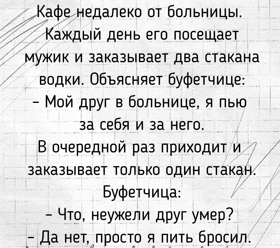 Кафенедалеко от больницы 1Каждый день его посещает мужик и заказывает два стакана водки Объясняет буфетчице Мой дРуг в больнице я пью за себя и за него В очередной раз приходит и заказывает только один стакан Буфетчица Что неужели друг умер Да нет просто я пить бросил 7 ь Йоз5413455