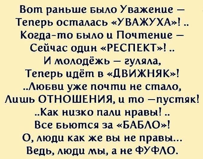 Вот раньше вьию Уважение Теперь осталасъ УВАЖУХА Когдато БЫАО и Почтение Сейчас один РЕСПЕКТ И моюдёжь гумжа Теперь идёт в ДВИЖНЯК Аюввц уже почти не стало Аишь ОТНОШЕНИЯ и то пустяк Как низко пгиш нравы Все вьются за БАБЮ О моди как же вы не правы Ведь Аюди мы а не ФУФАО