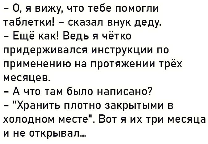 0 я вижу что тебе помогли таблетки сказал внук деду Ещё как Ведь я чётко придерживался инструкции по применению на протяжении трёх месяцев А что там было написано Хранить плотно закрытыми в холодном месте Вот я их три месяца и не открывал