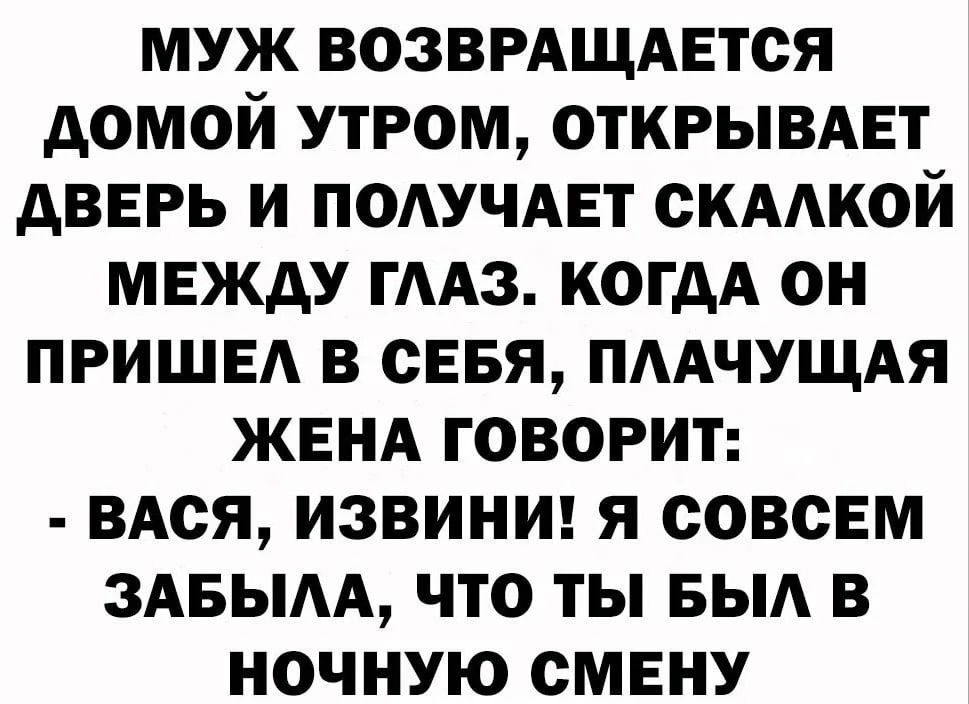 МУЖ ВОЗВРАЩАЕТОЯ дОМОЙ УТРОМ ОТКРЫВАЕТ АВЕРЬ И ПОАУЧАЕТ ОКАОЙ МЕЖДУ ГААЗ КОГДА ОН ПРИШЕА В СЕБЯ ПААЧУЩАЯ ЖЕНА ГОВОРИТ ВАСЯ ИЗВИНИ Я СОВСЕМ ЗАБЫАА ЧТО ТЫ БЫА В НОЧНУЮ ОМЕНУ