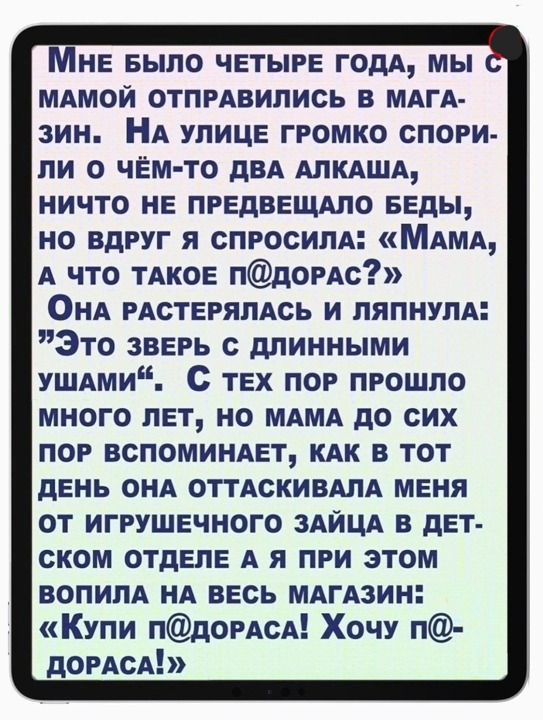 не Было ЧЕТЫРЕ годд мы МАМОЙ отпрАвились в МАгА зин НА улице громко спори ли о чЁм то двд АЛКАША ничто не првдввщдпо БЕДЫ но вдруг я спросим МАМА А что ТАКОЕ пдомс ОНА РАСТЕРЯПАСЬ и пяпнупА Это зверь с длинными УШАми С тех пор прошло много лет но МАМА до сих пор вспомимет кдк в тот день ОНА оттАскивмА меня от игрушечного ЗАЙЦА в дет ском отделе А я при этом вопим НА весь мдгАзин Купи пдорАсА Хочу 