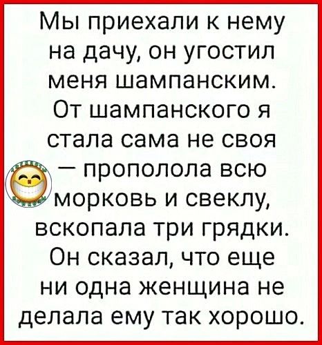 Мы приехали к нему на дачу он угостил меня шампанским От шампанского я стала сама не своя прополола всю морковь и свеклу вскопала три грядки Он сказал что еще ни одна женщина не делала ему так хорошо