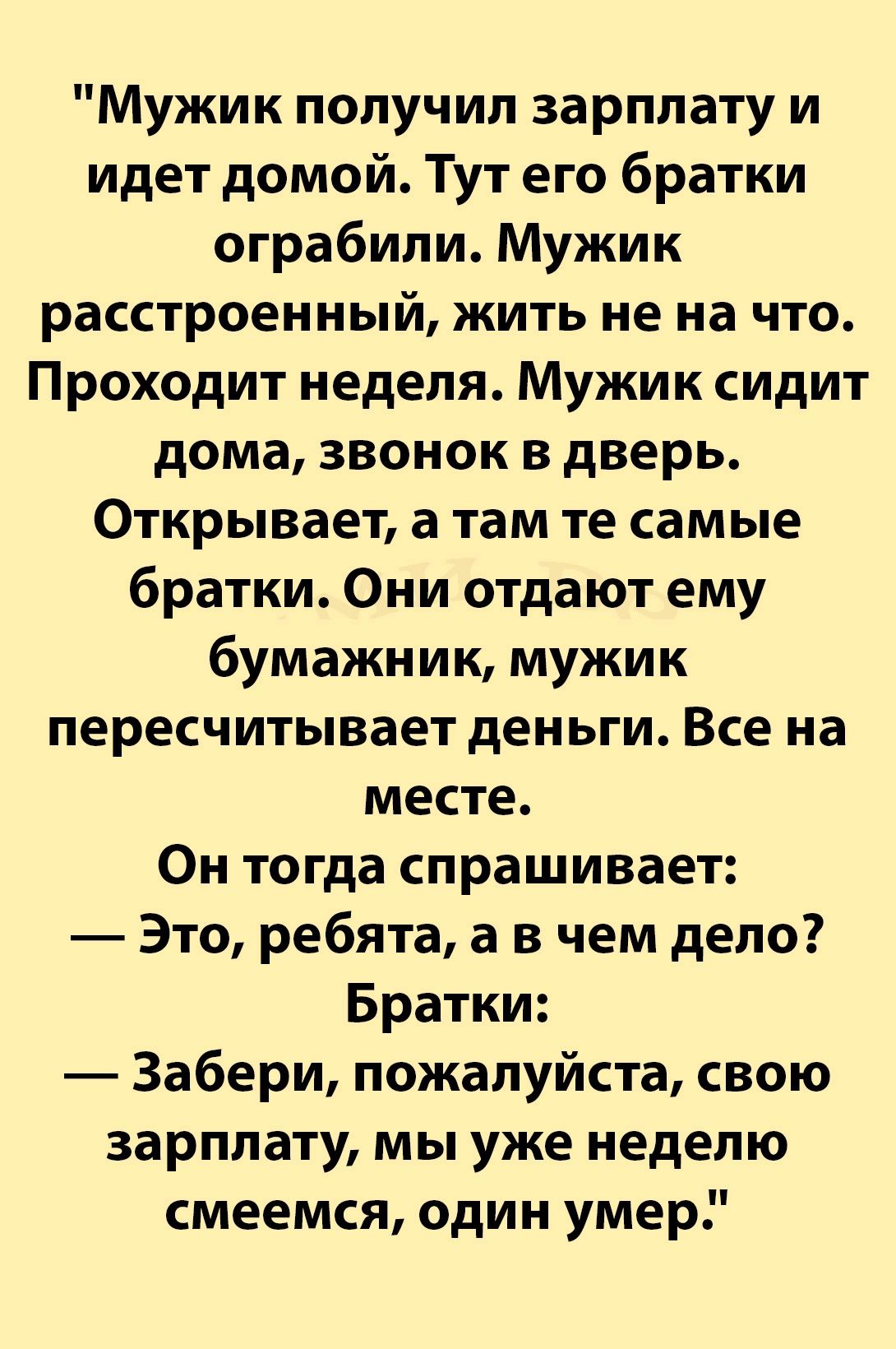 Мужик получил зарплату и идет домой Тут его братки ограбили Мужик расстроенный жить не на что Проходит неделя Мужик сидит дома звонок в дверь Открывает а там те самые братки Они отдают ему бумажник мужик пересчитывает деньги Все на месте Он тогда спрашивает Это ребята а в чем дело Братки Забери пожалуйста свою зарплату мы уже неделю смеемся один умер