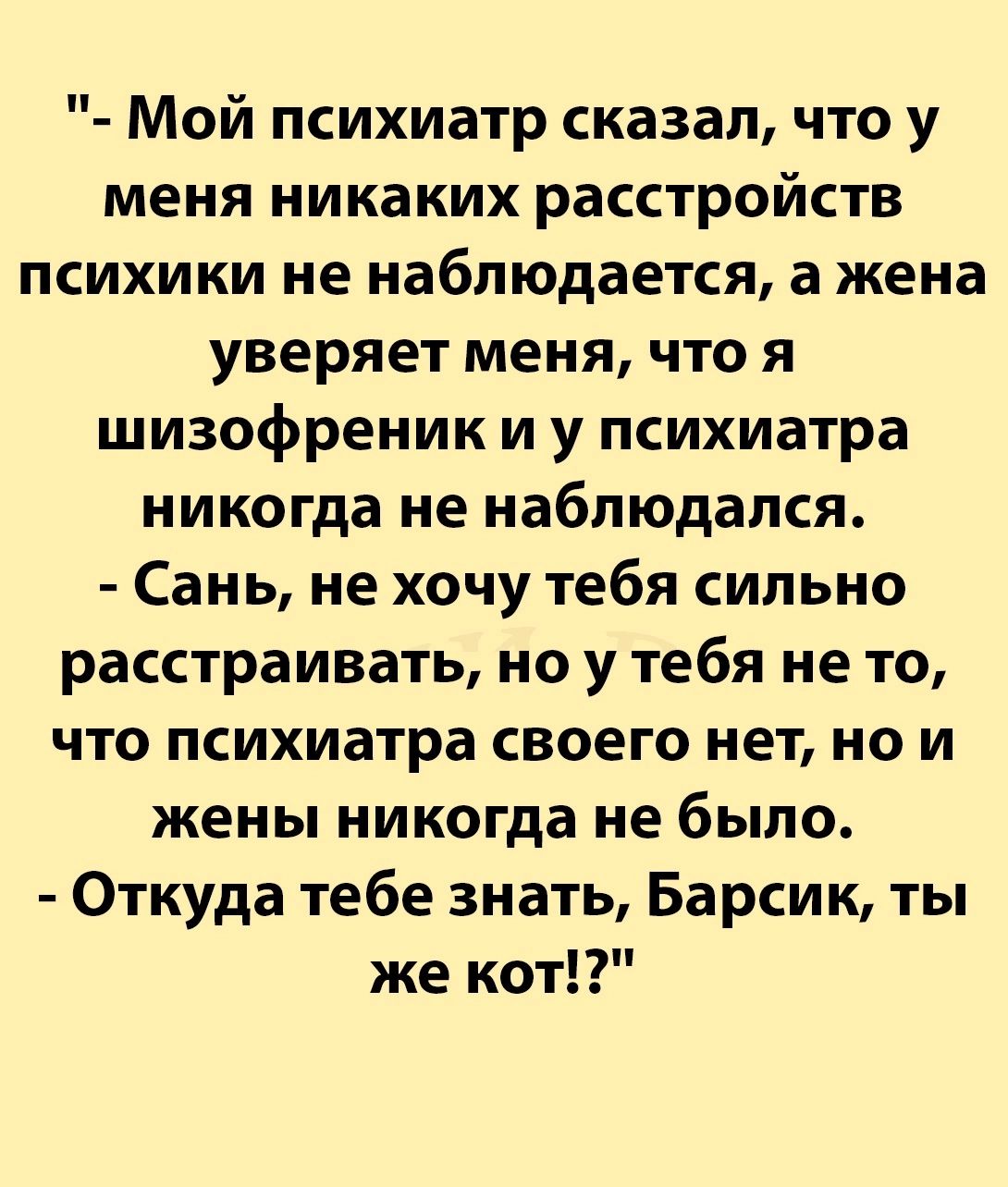 Мой психиатр сказал что у меня никаких расстройств психики не наблюдается а жена уверяет меня что я шизофреник и у психиатра никогда не наблюдался Сань не хочу тебя сильно расстраивать но у тебя не то что психиатра своего нет но и жены никогда не было Откуда тебе знать Барсик ты же кот