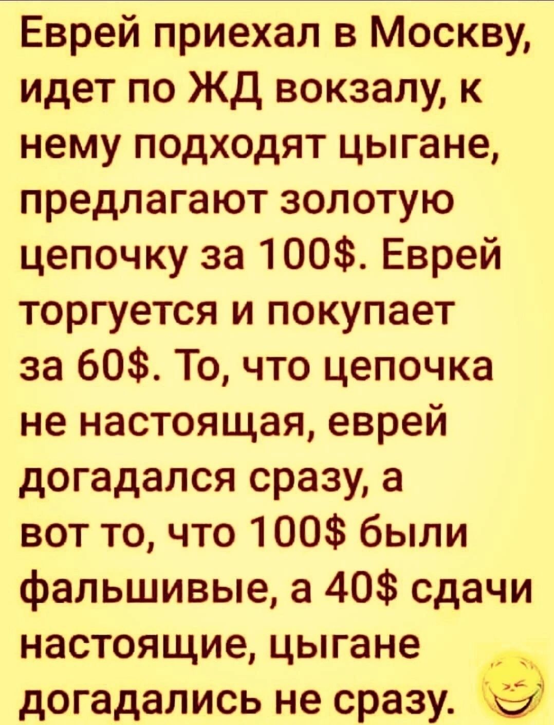 Еврей приехал в Москву идет по ЖД вокзалу к нему подходят цыгане предлагают золотую цепочку за 100 Еврей торгуется и покупает за 60 То что цепочка не настоящая еврей догадался сразу а вот то что 100 были фальшивые а 40 сдачи настоящие цыгане догадались не сразу