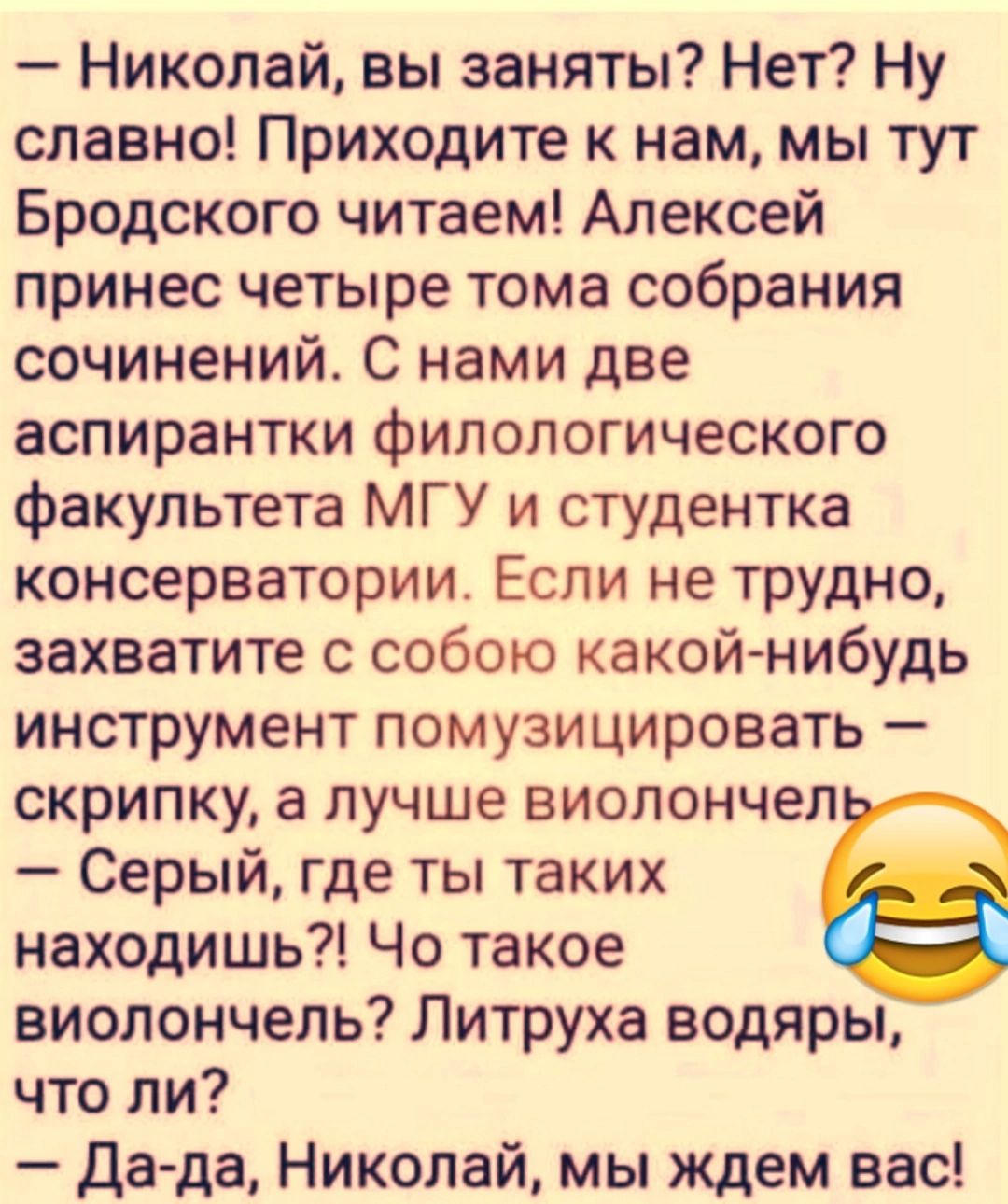 Николай вы заняты Нет Ну славно Приходите к нам мы тут Бродского читаем Алексей принес четыре тома собрания сочинений_ С нами две аспирантки филологического факультета МГУ и студентка консерватории Если не трудно захватите с собою какой нибудь инструмент помузицировать скрипку а лучше виолончеп Серый где ты таких находишь Чо такое виолончель Литруха водяры что ли да да Николай мы ждем вас